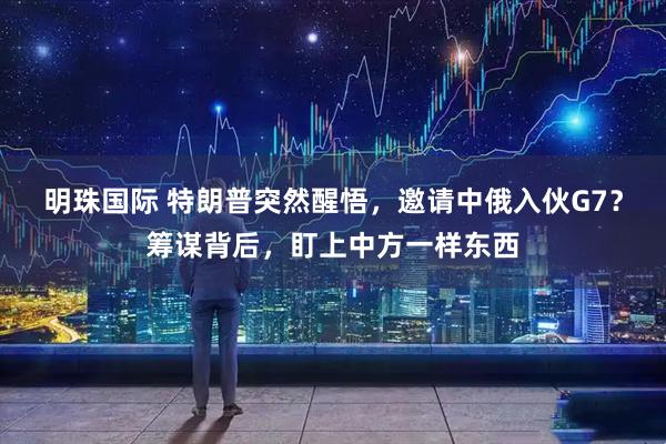 明珠国际 特朗普突然醒悟，邀请中俄入伙G7？筹谋背后，盯上中方一样东西